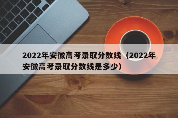 2022年安徽高考录取分数线（2022年安徽高考录取分数线是多少）