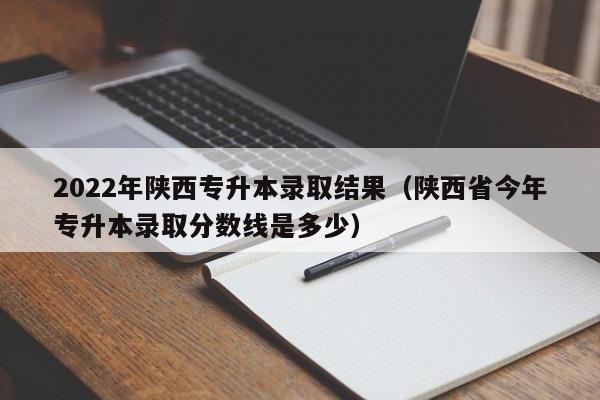 2022年陕西专升本录取结果（陕西省今年专升本录取分数线是多少）