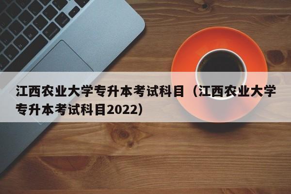 江西农业大学专升本考试科目（江西农业大学专升本考试科目2022）