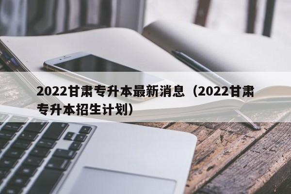 2022甘肃专升本最新消息（2022甘肃专升本招生计划）