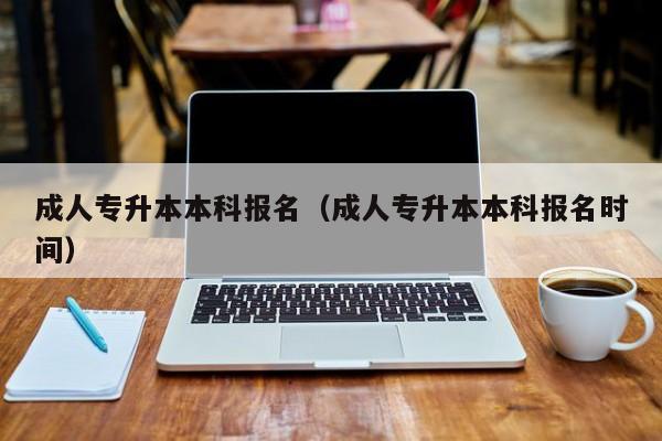 成人专升本本科报名（成人专升本本科报名时间）