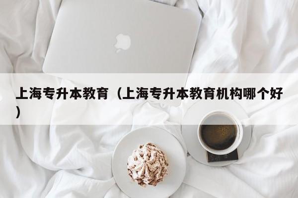 上海专升本教育（上海专升本教育机构哪个好）