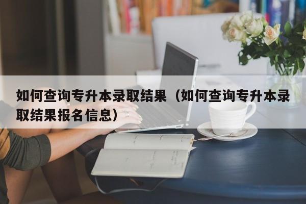 如何查询专升本录取结果（如何查询专升本录取结果报名信息）