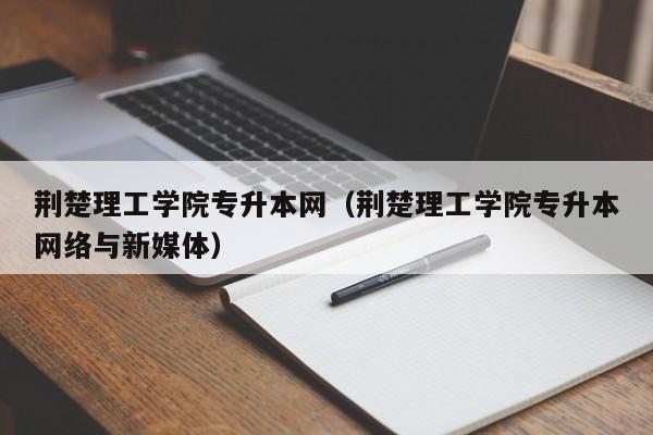 荆楚理工学院专升本网（荆楚理工学院专升本网络与新媒体）