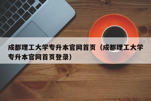 成都理工大学专升本官网首页（成都理工大学专升本官网首页登录）