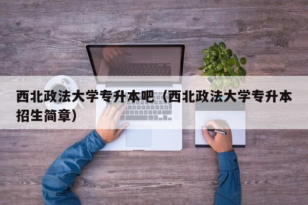 西北政法大学专升本吧（西北政法大学专升本招生简章）