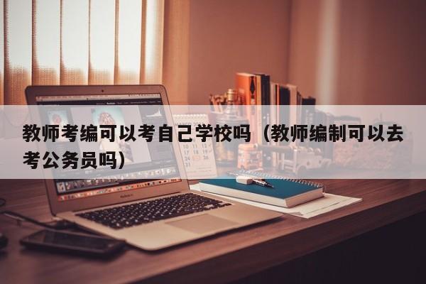 教师考编可以考自己学校吗（教师编制可以去考公务员吗）