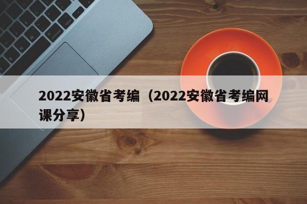 2022安徽省考编（2022安徽省考编网课分享）