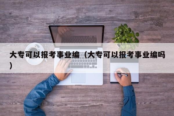 大专可以报考事业编（大专可以报考事业编吗）