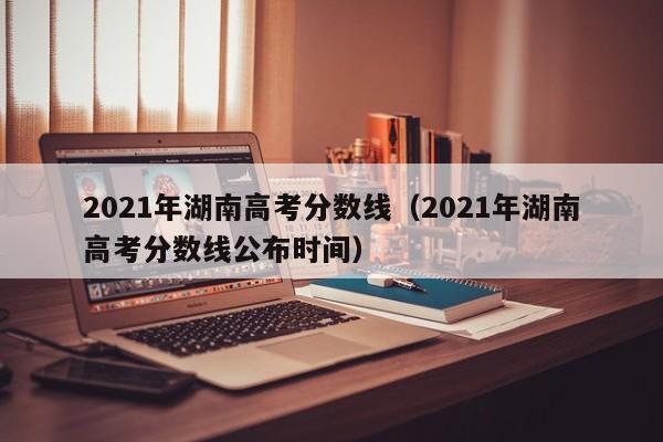 2021年湖南高考分数线（2021年湖南高考分数线公布时间）