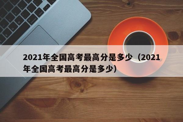 2021年全国高考最高分是多少（2021年全国高考最高分是多少）