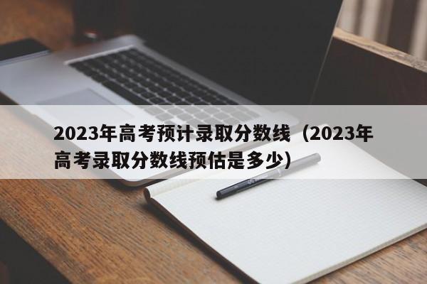 2023年高考预计录取分数线（2023年高考录取分数线预估是多少）