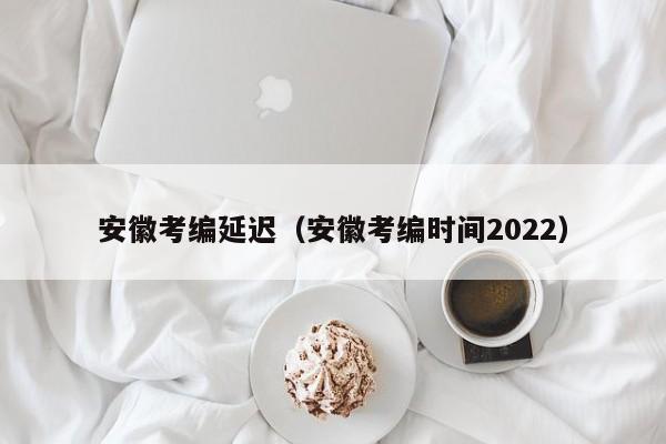 安徽考编延迟（安徽考编时间2022）