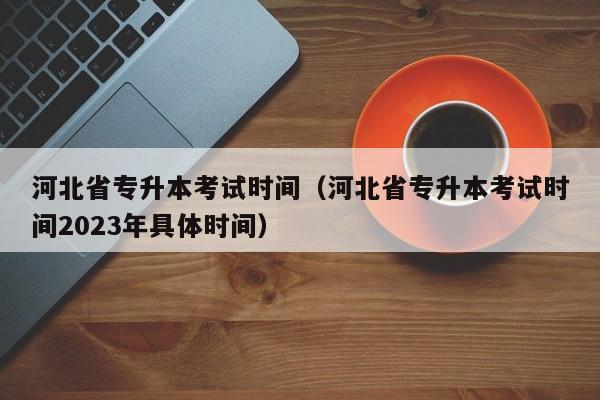 河北省专升本考试时间（河北省专升本考试时间2023年具体时间）