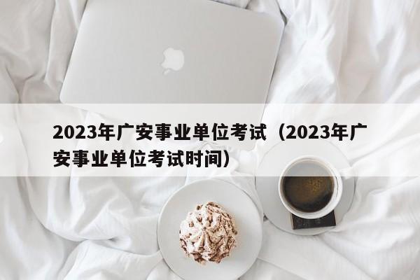 2023年广安事业单位考试（2023年广安事业单位考试时间）