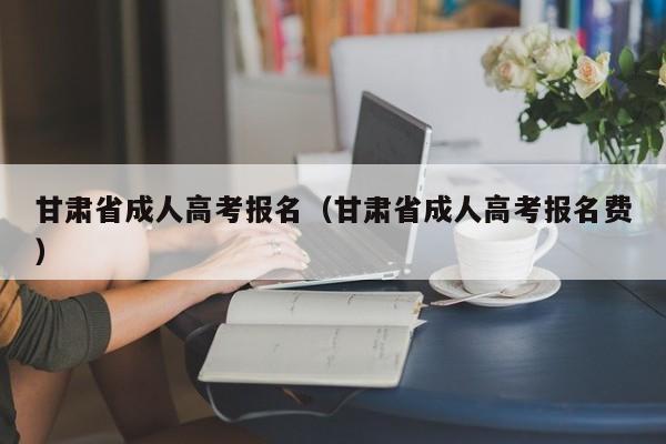 甘肃省成人高考报名（甘肃省成人高考报名费）