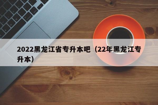 2022黑龙江省专升本吧（22年黑龙江专升本）