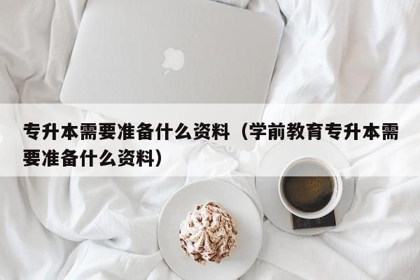 专升本需要准备什么资料（学前教育专升本需要准备什么资料）