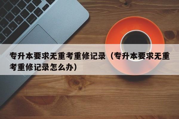 专升本要求无重考重修记录（专升本要求无重考重修记录怎么办）