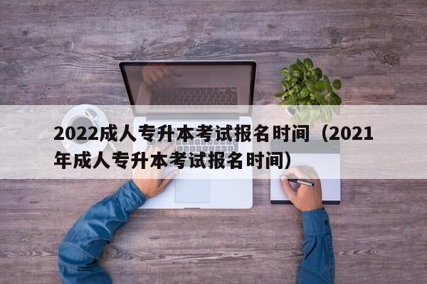 2022成人专升本考试报名时间（2021年成人专升本考试报名时间）