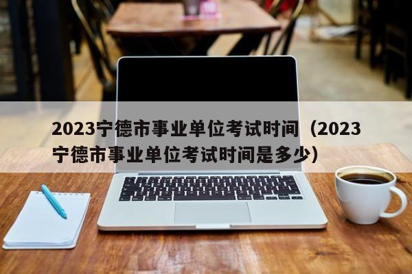 2023宁德市事业单位考试时间（2023宁德市事业单位考试时间是多少）