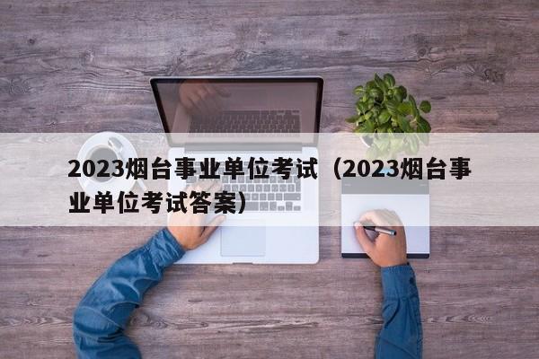 2023烟台事业单位考试（2023烟台事业单位考试答案）