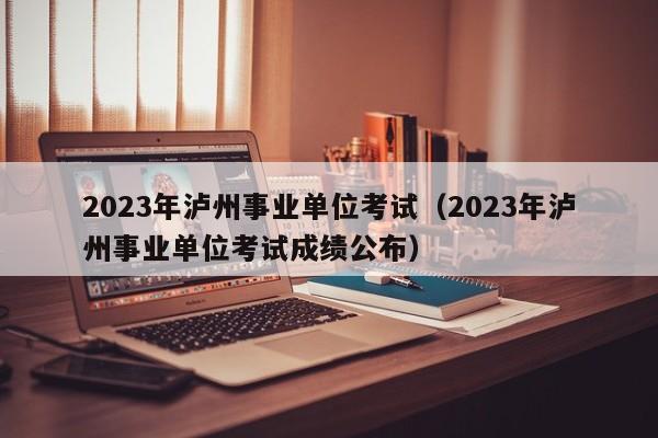 2023年泸州事业单位考试（2023年泸州事业单位考试成绩公布）