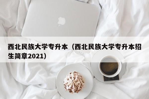 西北民族大学专升本（西北民族大学专升本招生简章2021）