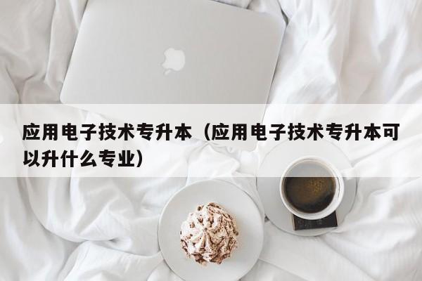 应用电子技术专升本（应用电子技术专升本可以升什么专业）