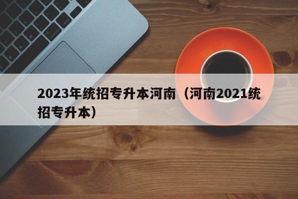 2023年统招专升本河南（河南2021统招专升本）