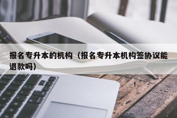 报名专升本的机构（报名专升本机构签协议能退款吗）