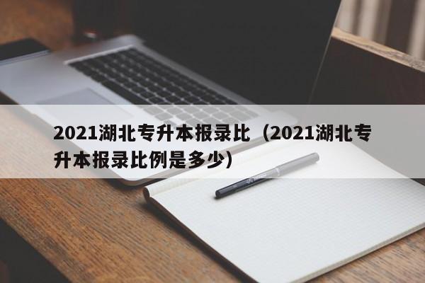 2021湖北专升本报录比（2021湖北专升本报录比例是多少）