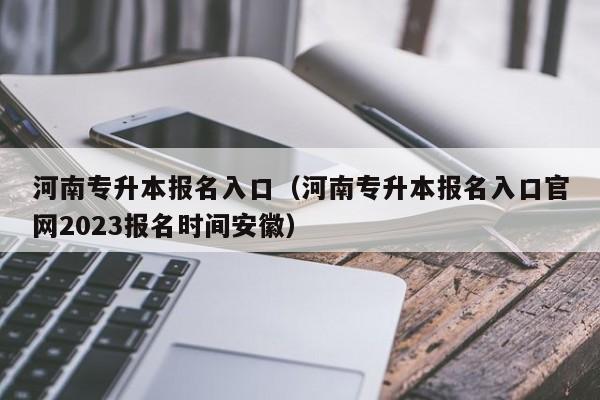 河南专升本报名入口（河南专升本报名入口官网2023报名时间安徽）