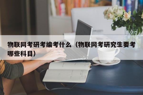 物联网考研考编考什么（物联网考研究生要考哪些科目）