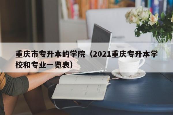 重庆市专升本的学院（2021重庆专升本学校和专业一览表）