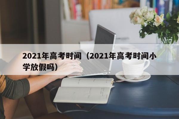 2021年高考时间（2021年高考时间小学放假吗）