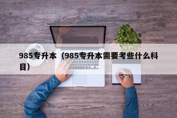 985专升本（985专升本需要考些什么科目）