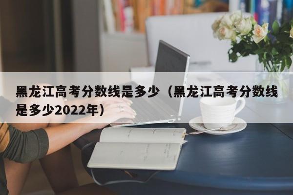 黑龙江高考分数线是多少（黑龙江高考分数线是多少2022年）