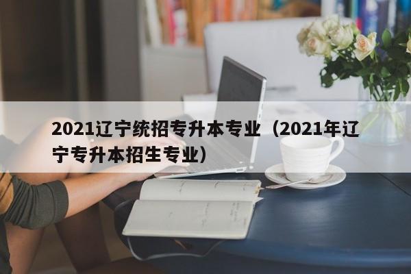 2021辽宁统招专升本专业（2021年辽宁专升本招生专业）