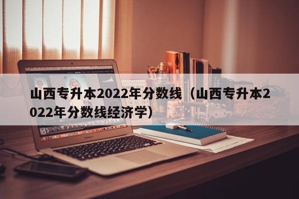 山西专升本2022年分数线（山西专升本2022年分数线经济学）