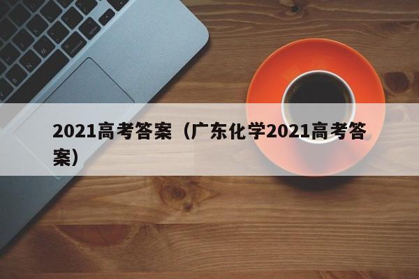 2021高考答案（广东化学2021高考答案）