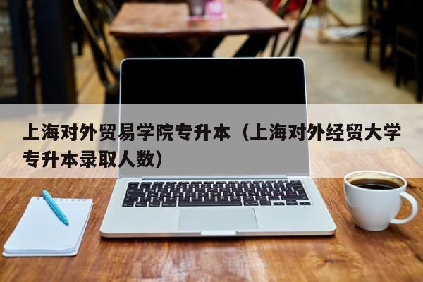 上海对外贸易学院专升本（上海对外经贸大学专升本录取人数）