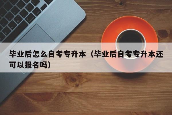 毕业后怎么自考专升本（毕业后自考专升本还可以报名吗）