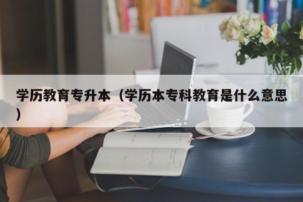 学历教育专升本（学历本专科教育是什么意思）