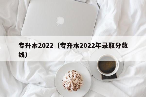 专升本2022（专升本2022年录取分数线）