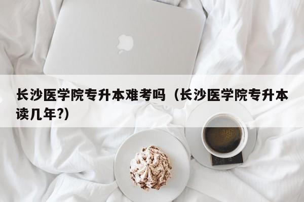 长沙医学院专升本难考吗（长沙医学院专升本读几年?）