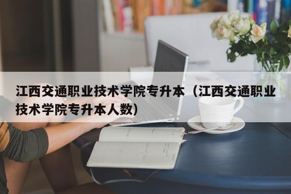 江西交通职业技术学院专升本（江西交通职业技术学院专升本人数）