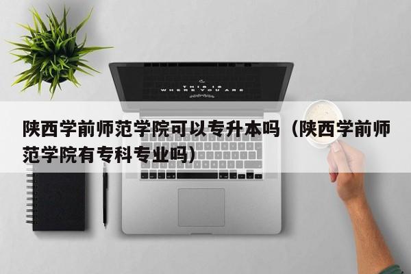 陕西学前师范学院可以专升本吗（陕西学前师范学院有专科专业吗）