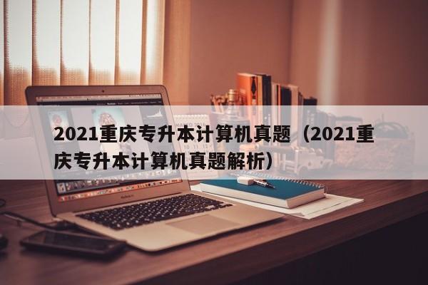 2021重庆专升本计算机真题（2021重庆专升本计算机真题解析）