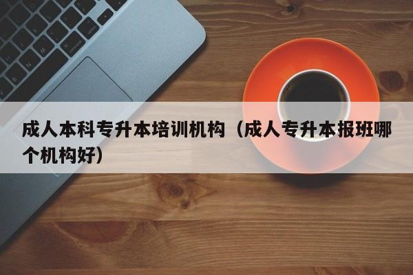 成人本科专升本培训机构（成人专升本报班哪个机构好）